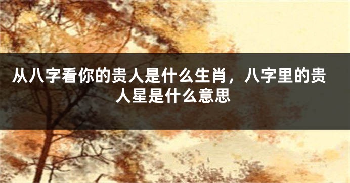 从八字看你的贵人是什么生肖，八字里的贵人星是什么意思