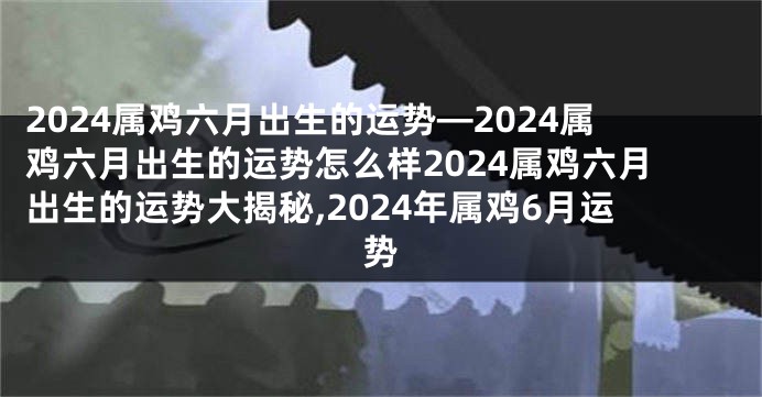2024属鸡六月出生的运势—2024属鸡六月出生的运势怎么样2024属鸡六月出生的运势大揭秘,2024年属鸡6月运势