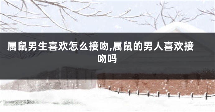 属鼠男生喜欢怎么接吻,属鼠的男人喜欢接吻吗