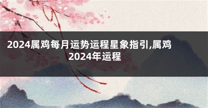 2024属鸡每月运势运程星象指引,属鸡2024年运程