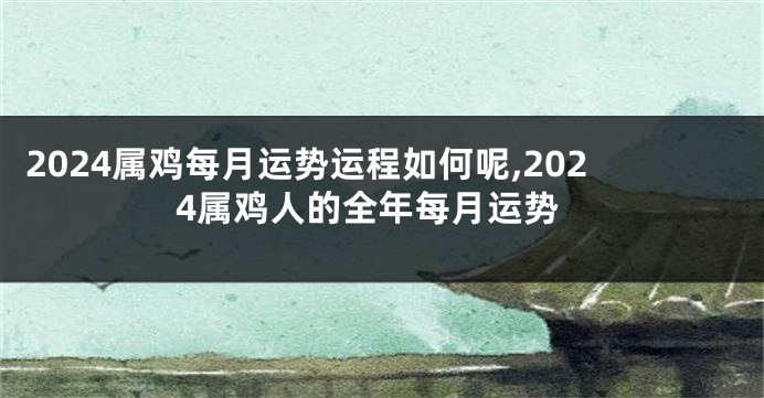 2024属鸡每月运势运程如何呢,2024属鸡人的全年每月运势