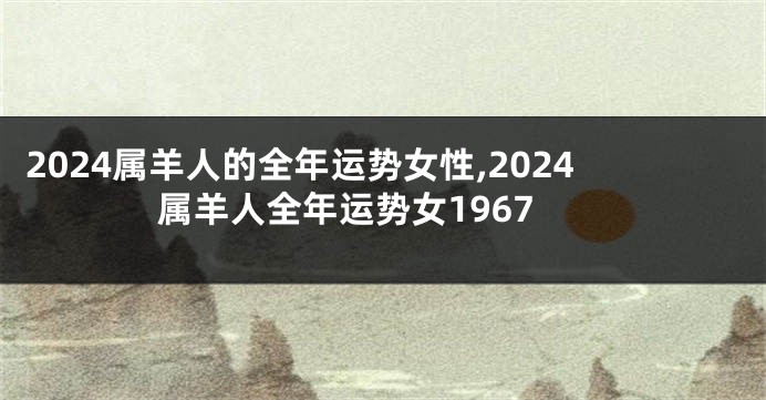 2024属羊人的全年运势女性,2024属羊人全年运势女1967