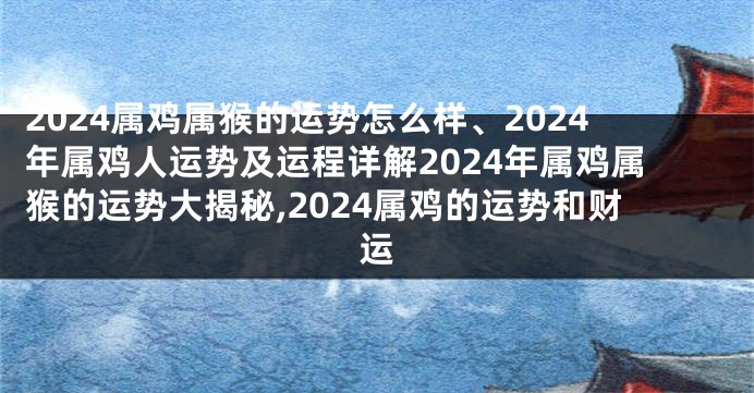 2024属鸡属猴的运势怎么样、2024年属鸡人运势及运程详解2024年属鸡属猴的运势大揭秘,2024属鸡的运势和财运