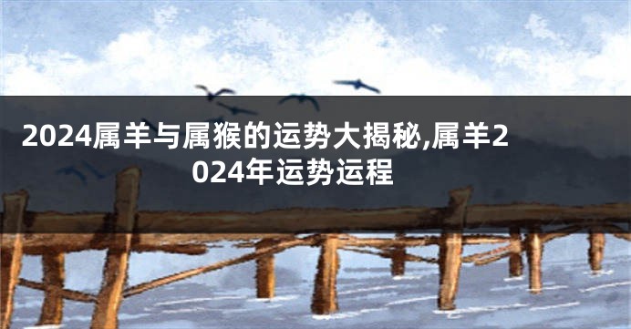 2024属羊与属猴的运势大揭秘,属羊2024年运势运程