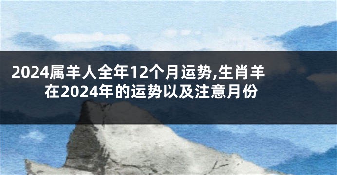 2024属羊人全年12个月运势,生肖羊在2024年的运势以及注意月份