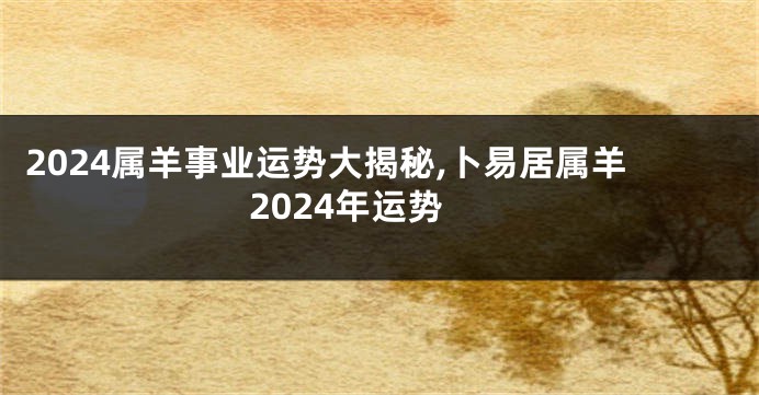 2024属羊事业运势大揭秘,卜易居属羊2024年运势