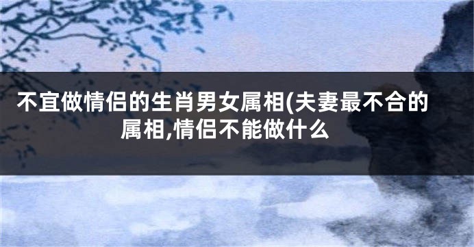 不宜做情侣的生肖男女属相(夫妻最不合的属相,情侣不能做什么