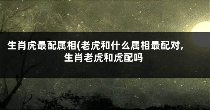 生肖虎最配属相(老虎和什么属相最配对,生肖老虎和虎配吗