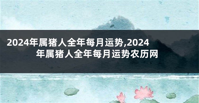 2024年属猪人全年每月运势,2024年属猪人全年每月运势农历网