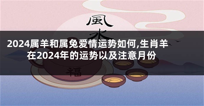 2024属羊和属兔爱情运势如何,生肖羊在2024年的运势以及注意月份