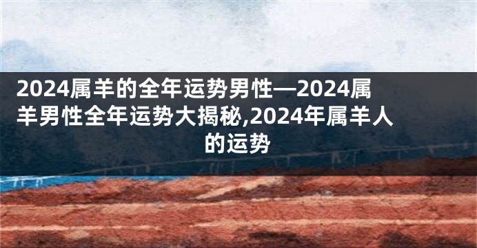 2024属羊的全年运势男性—2024属羊男性全年运势大揭秘,2024年属羊人的运势