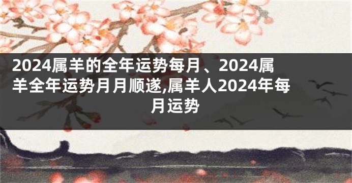 2024属羊的全年运势每月、2024属羊全年运势月月顺遂,属羊人2024年每月运势