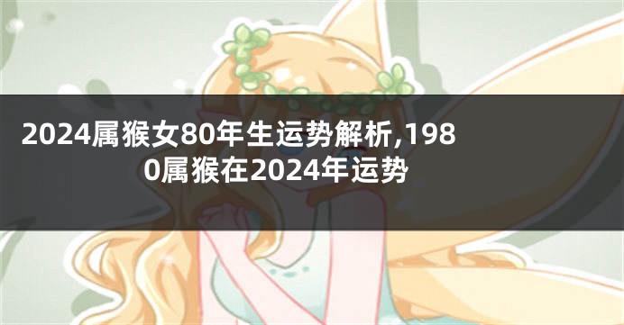 2024属猴女80年生运势解析,1980属猴在2024年运势