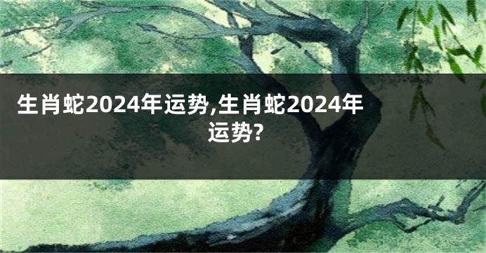 生肖蛇2024年运势,生肖蛇2024年运势?