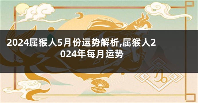 2024属猴人5月份运势解析,属猴人2024年每月运势