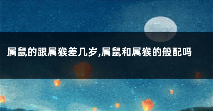 属鼠的跟属猴差几岁,属鼠和属猴的般配吗