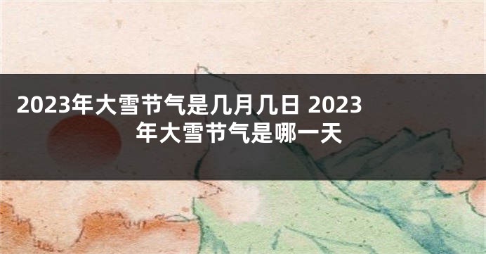 2023年大雪节气是几月几日 2023年大雪节气是哪一天