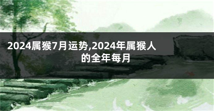 2024属猴7月运势,2024年属猴人的全年每月