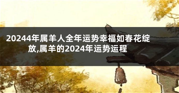 20244年属羊人全年运势幸福如春花绽放,属羊的2024年运势运程