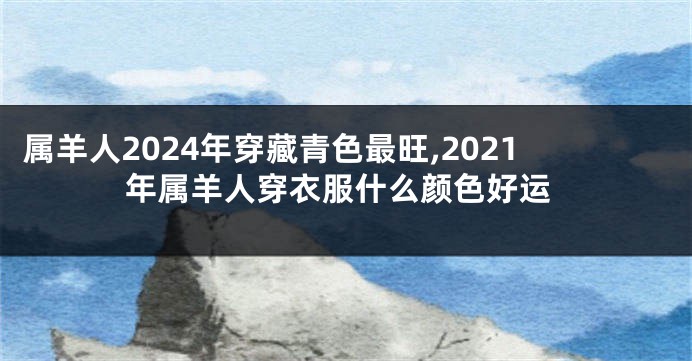 属羊人2024年穿藏青色最旺,2021年属羊人穿衣服什么颜色好运