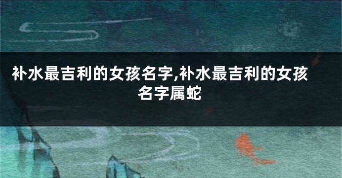 补水最吉利的女孩名字,补水最吉利的女孩名字属蛇