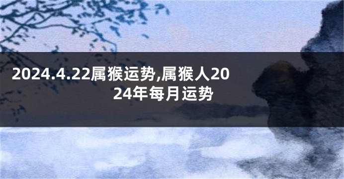 2024.4.22属猴运势,属猴人2024年每月运势