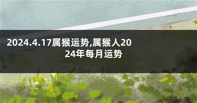 2024.4.17属猴运势,属猴人2024年每月运势
