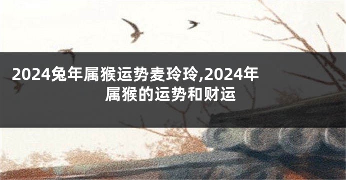 2024兔年属猴运势麦玲玲,2024年属猴的运势和财运