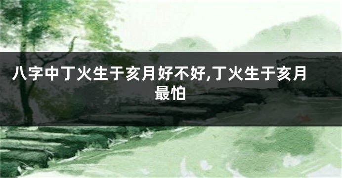 八字中丁火生于亥月好不好,丁火生于亥月最怕