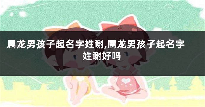 属龙男孩子起名字姓谢,属龙男孩子起名字姓谢好吗