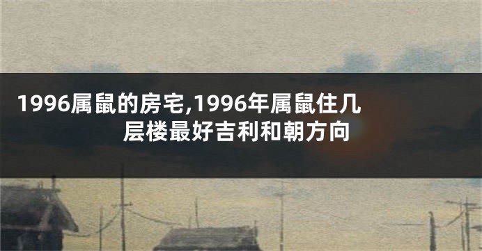 1996属鼠的房宅,1996年属鼠住几层楼最好吉利和朝方向
