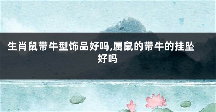 生肖鼠带牛型饰品好吗,属鼠的带牛的挂坠好吗