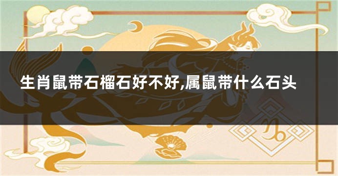 生肖鼠带石榴石好不好,属鼠带什么石头