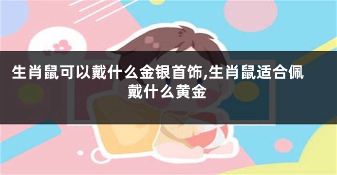 生肖鼠可以戴什么金银首饰,生肖鼠适合佩戴什么黄金