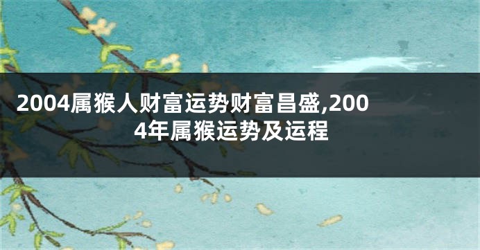 2004属猴人财富运势财富昌盛,2004年属猴运势及运程