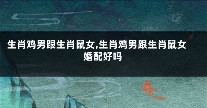 生肖鸡男跟生肖鼠女,生肖鸡男跟生肖鼠女婚配好吗