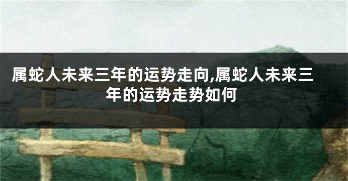 属蛇人未来三年的运势走向,属蛇人未来三年的运势走势如何