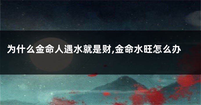 为什么金命人遇水就是财,金命水旺怎么办