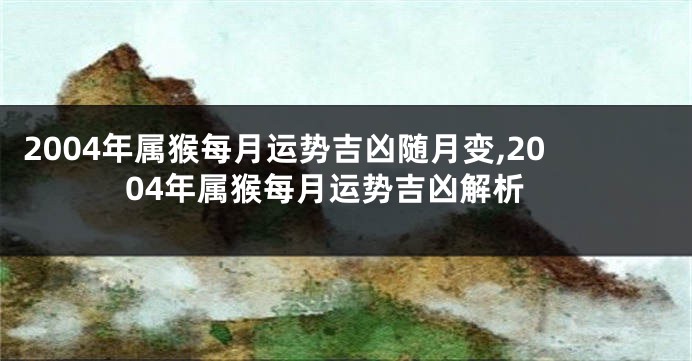 2004年属猴每月运势吉凶随月变,2004年属猴每月运势吉凶解析