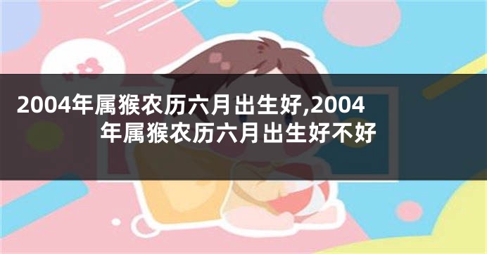 2004年属猴农历六月出生好,2004年属猴农历六月出生好不好