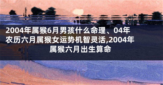 2004年属猴6月男孩什么命理、04年农历六月属猴女运势机智灵活,2004年属猴六月出生算命