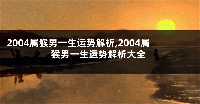 2004属猴男一生运势解析,2004属猴男一生运势解析大全