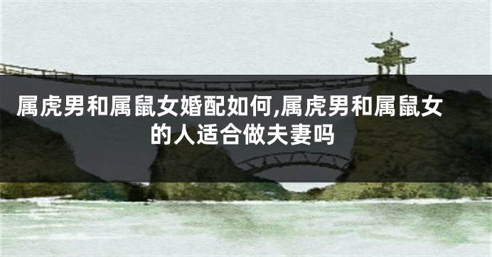 属虎男和属鼠女婚配如何,属虎男和属鼠女的人适合做夫妻吗