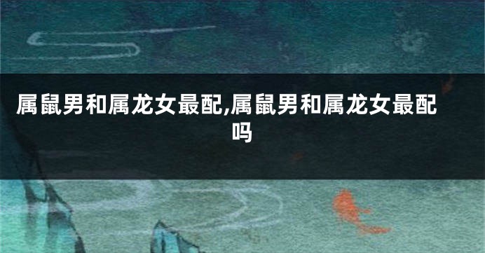 属鼠男和属龙女最配,属鼠男和属龙女最配吗