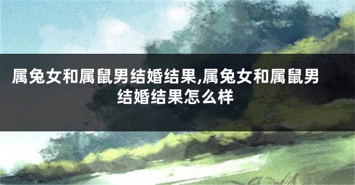 属兔女和属鼠男结婚结果,属兔女和属鼠男结婚结果怎么样