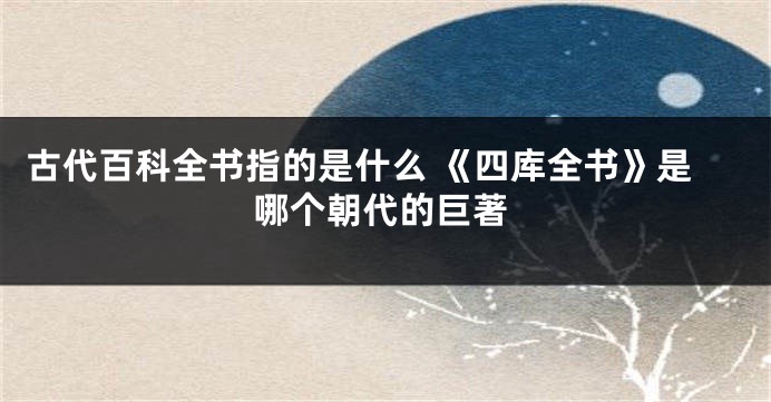 古代百科全书指的是什么 《四库全书》是哪个朝代的巨著