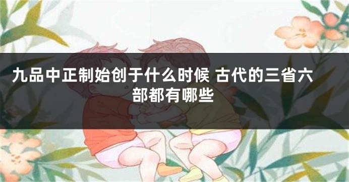 九品中正制始创于什么时候 古代的三省六部都有哪些