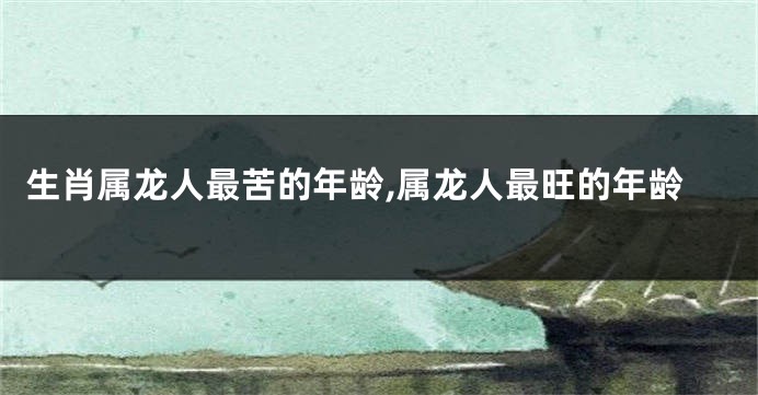 生肖属龙人最苦的年龄,属龙人最旺的年龄