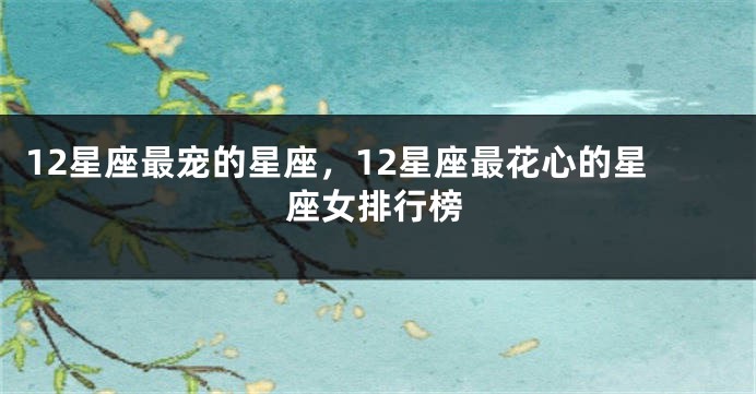 12星座最宠的星座，12星座最花心的星座女排行榜