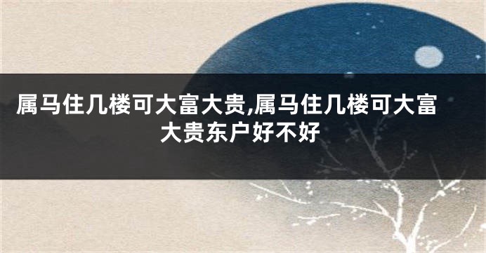 属马住几楼可大富大贵,属马住几楼可大富大贵东户好不好